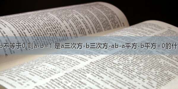 已知ab不等于0 则a-b=1 是a三次方-b三次方-ab-a平方-b平方=0的什么条件