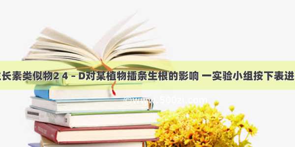 为研究生长素类似物2 4 – D对某植物插条生根的影响 一实验小组按下表进行了实验