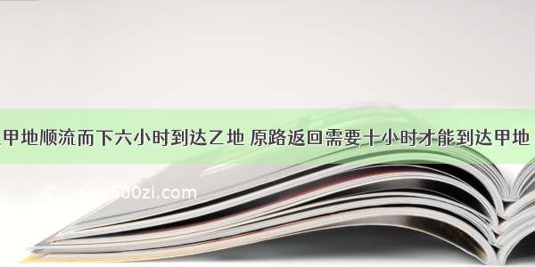 一艘轮船从甲地顺流而下六小时到达乙地 原路返回需要十小时才能到达甲地 已知水流速