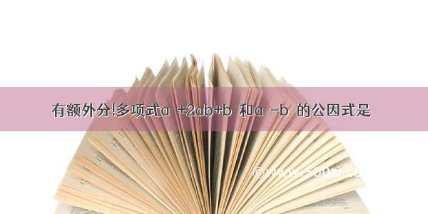 有额外分!多项式a²+2ab+b²和a²-b²的公因式是