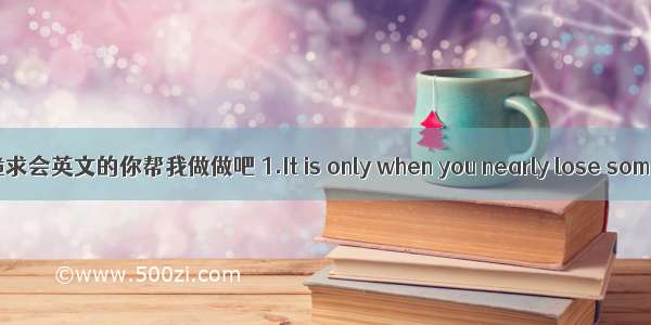 跪求会英文的你帮我做做吧 1.It is only when you nearly lose som