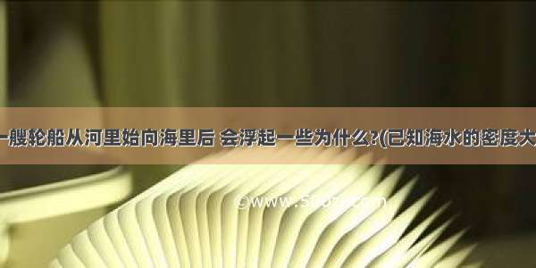 问答题:1.一艘轮船从河里始向海里后 会浮起一些为什么?(已知海水的密度大于河水的密