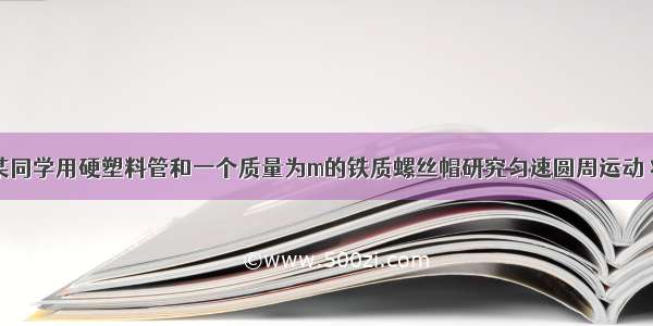 如图所示 某同学用硬塑料管和一个质量为m的铁质螺丝帽研究匀速圆周运动 将螺丝帽套