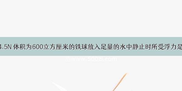 重为4.5N 体积为600立方厘米的铁球放入足量的水中静止时所受浮力是多少