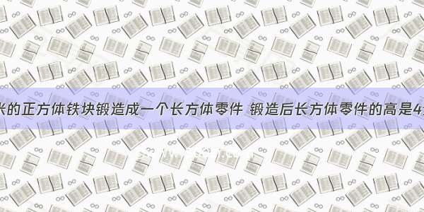 将棱长6分米的正方体铁块锻造成一个长方体零件 锻造后长方体零件的高是4分米 零件的