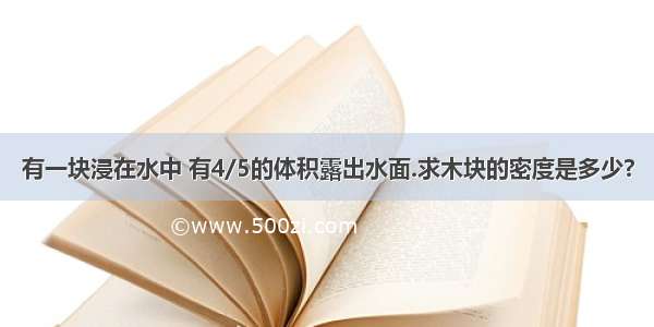 有一块浸在水中 有4/5的体积露出水面.求木块的密度是多少?