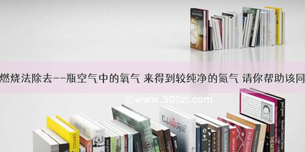 某同学采用燃烧法除去--瓶空气中的氧气 来得到较纯净的氮气 请你帮助该同学选取最适