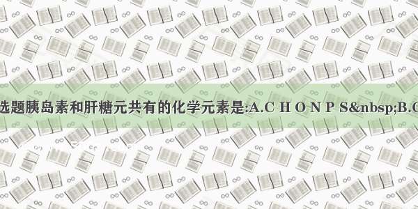 单选题胰岛素和肝糖元共有的化学元素是:A.C H O N P S B.C H