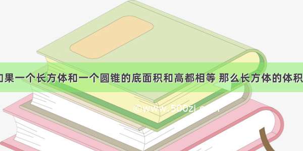 判断题.1.如果一个长方体和一个圆锥的底面积和高都相等 那么长方体的体积也是圆锥体