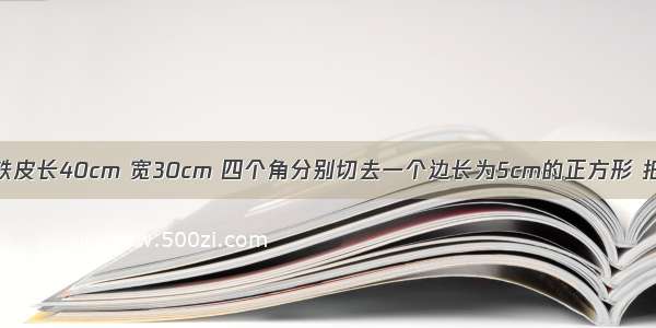 一块长方形铁皮长40cm 宽30cm 四个角分别切去一个边长为5cm的正方形 把切后的铁皮