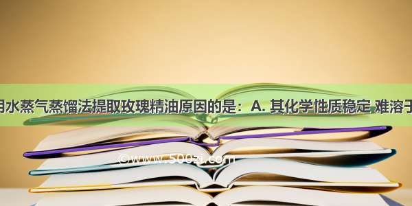 不属于使用水蒸气蒸馏法提取玫瑰精油原因的是：A. 其化学性质稳定 难溶于水 易溶于