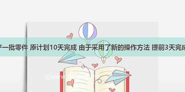 某工厂生产一批零件 原计划10天完成 由于采用了新的操作方法 提前3天完成了任务.已