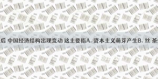 鸦片战争后 中国经济结构出现变动 这主要指A. 资本主义萌芽产生B. 丝 茶生产完全