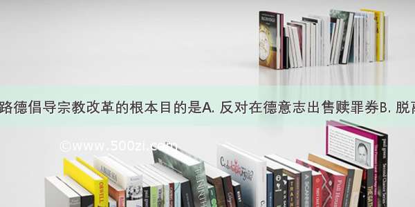 马丁·路德倡导宗教改革的根本目的是A. 反对在德意志出售赎罪券B. 脱离罗马天主教会