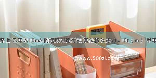 在一条平直的公路上 乙车以10m/s的速度匀速行驶 其位移公式x1=10t（m） 甲车在后面做初速度