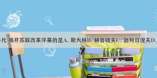 20世纪50年代 揭开苏联改革序幕的是A. 斯大林B. 赫鲁晓夫C. 勃列日涅夫D. 戈尔巴乔夫