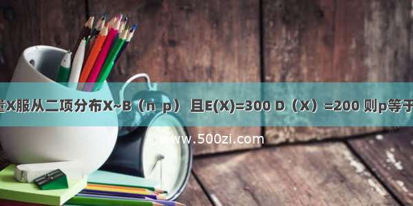 随机变量X服从二项分布X~B（n  p） 且E(X)=300 D（X）=200 则p等于  n=＿＿