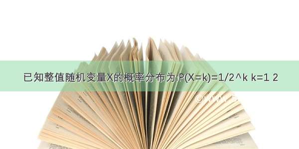 已知整值随机变量X的概率分布为:P(X=k)=1/2^k k=1 2