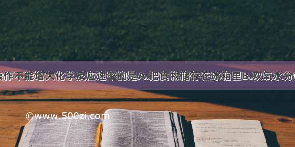 单选题下列操作不能增大化学反应速率的是A.把食物储存在冰箱里B.双氧水分解时加入二氧