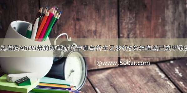 甲乙两人同时从相距4800米的两地而行甲骑自行车乙步行6分钟相遇已知甲的速度是乙的3倍