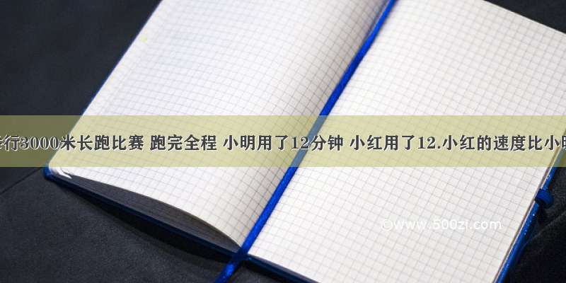 学校举行3000米长跑比赛 跑完全程 小明用了12分钟 小红用了12.小红的速度比小明的