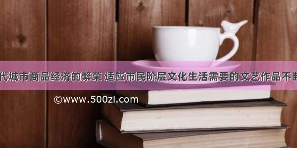 随着中国古代城市商品经济的繁荣 适应市民阶层文化生活需要的文艺作品不断涌现。下列