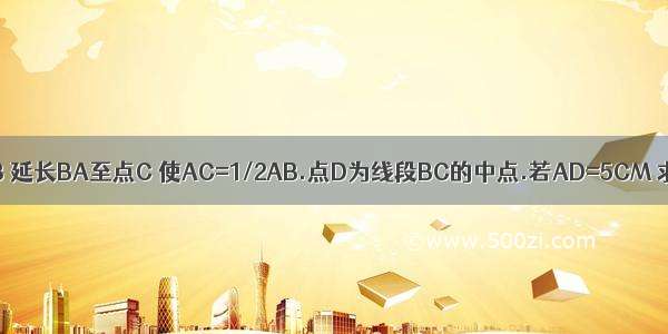 已知线段AB 延长BA至点C 使AC=1/2AB.点D为线段BC的中点.若AD=5CM 求AB的长.