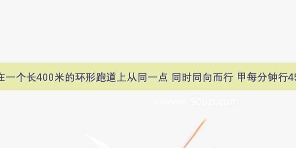 甲乙两人在一个长400米的环形跑道上从同一点 同时同向而行 甲每分钟行45米 乙每分