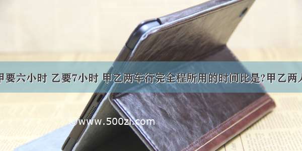 从a地到b地 甲要六小时 乙要7小时 甲乙两车行完全程所用的时间比是?甲乙两人的速度比是?