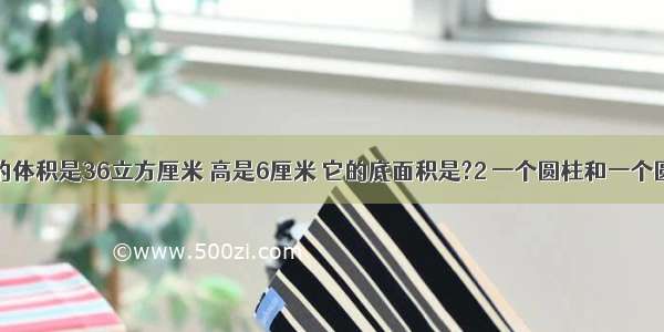 一个圆锥的体积是36立方厘米 高是6厘米 它的底面积是?2 一个圆柱和一个圆锥体积与