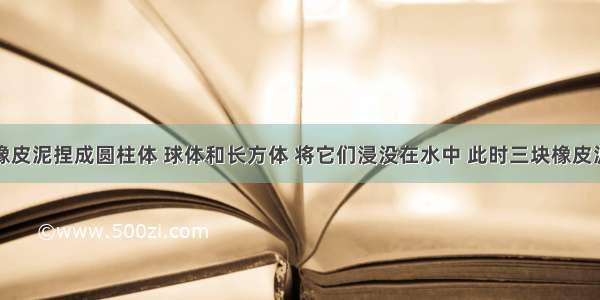 将三块相同橡皮泥捏成圆柱体 球体和长方体 将它们浸没在水中 此时三块橡皮泥受到的浮力