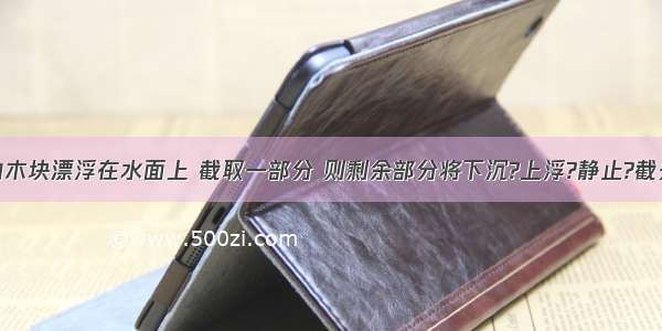 密度均匀的木块漂浮在水面上 截取一部分 则剩余部分将下沉?上浮?静止?截去水中的一