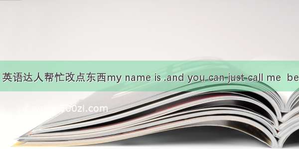 英语达人帮忙改点东西my name is .and you can just call me  be