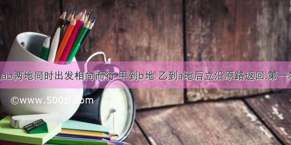 甲乙分别从ab两地同时出发相向而行 甲到b地 乙到a地后立沿原路返回.第一次相遇时距a