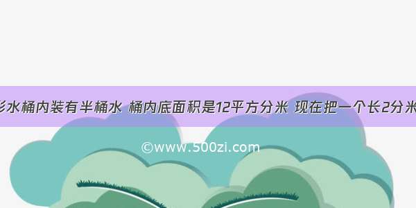 一个圆柱形水桶内装有半桶水 桶内底面积是12平方分米 现在把一个长2分米 宽2分米 