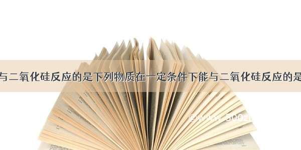 下列物质能与二氧化硅反应的是下列物质在一定条件下能与二氧化硅反应的是1.氢氟酸 2.