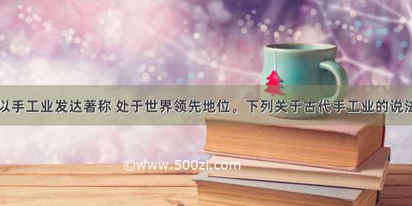 中国古代素以手工业发达著称 处于世界领先地位。下列关于古代手工业的说法正确的是A.