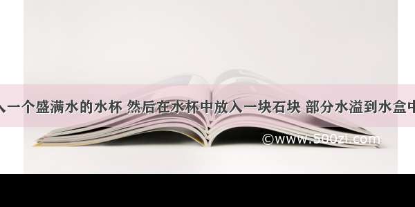 水盒中放入一个盛满水的水杯 然后在水杯中放入一块石块 部分水溢到水盒中 然后把溢