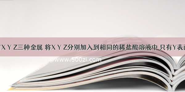 单选题有X Y Z三种金属 将X Y Z分别加入到相同的稀盐酸溶液中 只有Y表面产生气