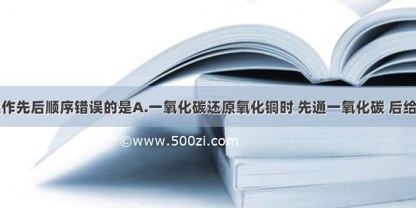 下列实验操作先后顺序错误的是A.一氧化碳还原氧化铜时 先通一氧化碳 后给试管加热B.