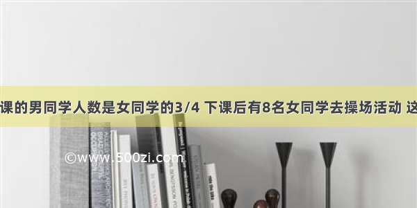 在教室中上课的男同学人数是女同学的3/4 下课后有8名女同学去操场活动 这时男同学人