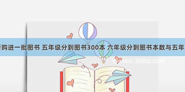 育才小学新购进一批图书 五年级分到图书300本 六年级分到图书本数与五年级分到图书