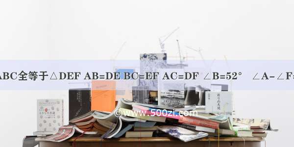 已知△ABC全等于△DEF AB=DE BC=EF AC=DF ∠B=52° ∠A-∠F=72° ∠