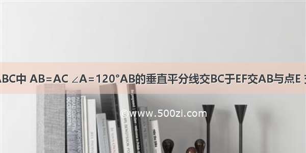 如图 在△ABC中 AB=AC ∠A=120°AB的垂直平分线交BC于EF交AB与点E 交BC于点F