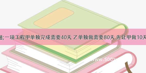 解答数学题;一项工程甲单独完成需要40天 乙单独做需要80天 先让甲做10天 之后甲乙