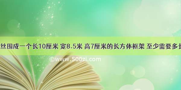 用一根铁丝围成一个长10厘米 宽8.5米 高7厘米的长方体框架 至少需要多长的铁丝?