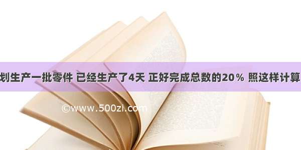 某工厂计划生产一批零件 已经生产了4天 正好完成总数的20％ 照这样计算 完成剩下