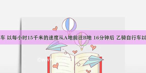 ⒈甲骑自行车 以每小时15千米的速度从A地前往B地 16分钟后 乙骑自行车以每小时18千