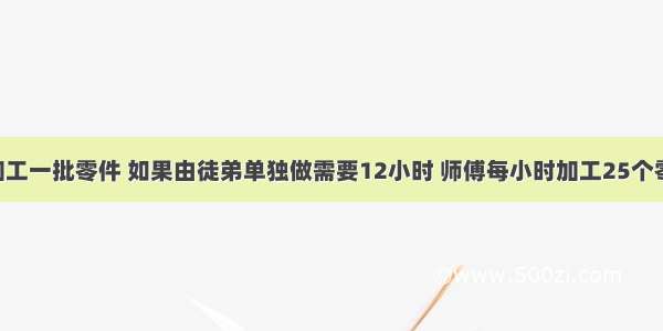 师徒二人加工一批零件 如果由徒弟单独做需要12小时 师傅每小时加工25个零件.现在师