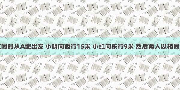 小明和小红同时从A地出发 小明向西行15米 小红向东行9米 然后两人以相同的速度相向